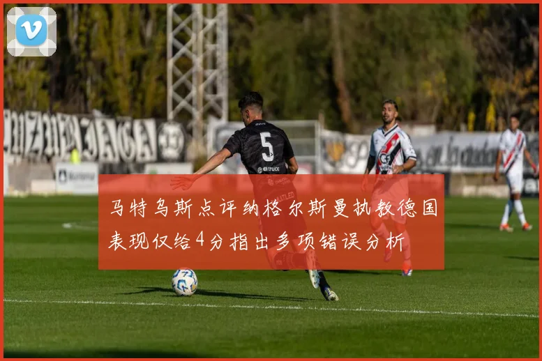 马特乌斯点评纳格尔斯曼执教德国表现仅给4分指出多项错误分析