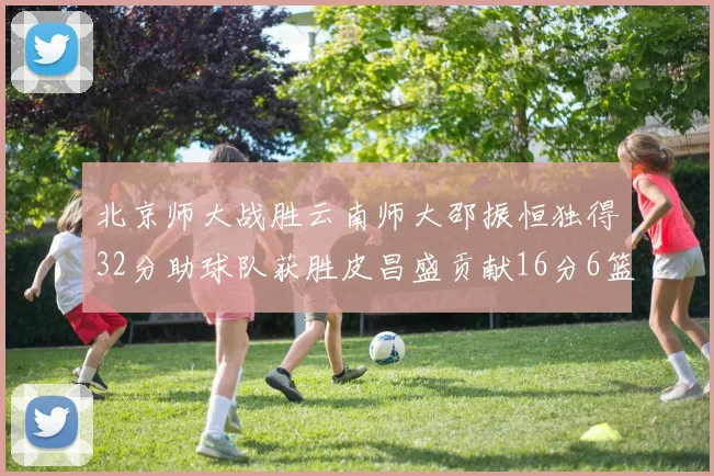 北京师大战胜云南师大邵振恒独得32分助球队获胜皮昌盛贡献16分6篮板5助攻
