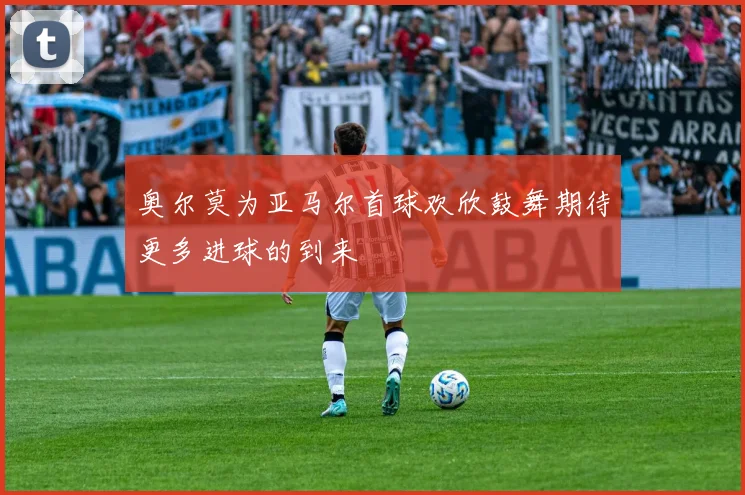 奥尔莫为亚马尔首球欢欣鼓舞期待更多进球的到来