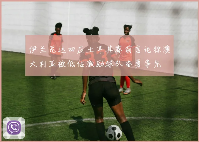 伊兰昆达回应土耳其赛前言论称澳大利亚被低估激励球队奋勇争先