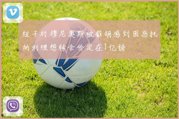 纽卡对穆尼奥斯被截胡感到困惑托纳利理想转会价定在1亿镑