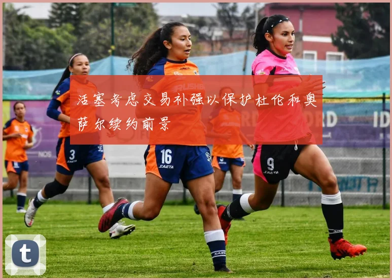 活塞考虑交易补强以保护杜伦和奥萨尔续约前景