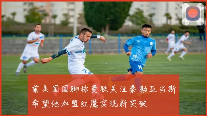 前美国国脚称曼联关注泰勒亚当斯希望他加盟红魔实现新突破