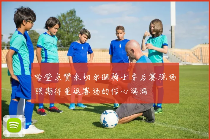 哈登点赞米切尔晒骑士季后赛现场照期待重返赛场的信心满满
