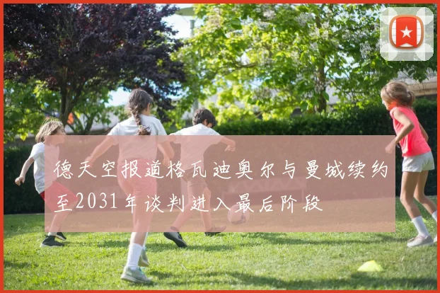 德天空报道格瓦迪奥尔与曼城续约至2031年谈判进入最后阶段