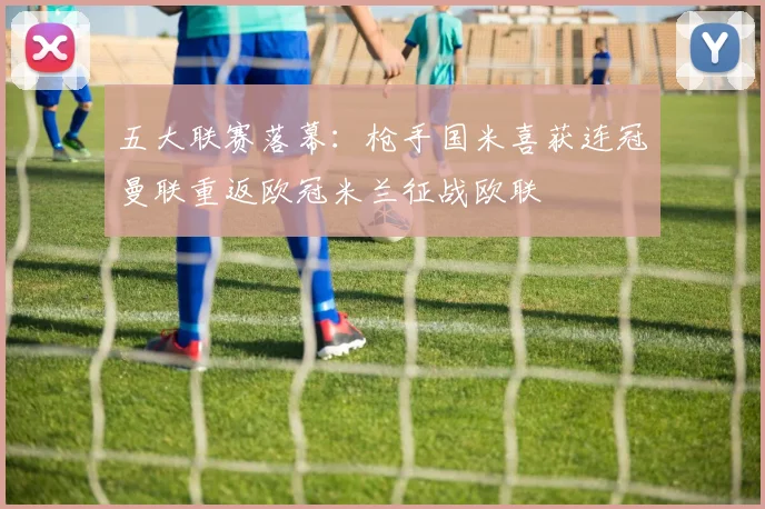 五大联赛落幕：枪手国米喜获连冠曼联重返欧冠米兰征战欧联