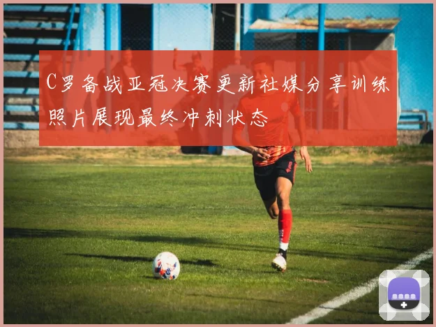 C罗备战亚冠决赛更新社媒分享训练照片展现最终冲刺状态