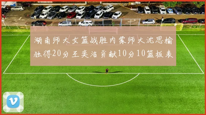 湖南师大女篮战胜内蒙师大沈思榆独得20分王奕洁贡献10分10篮板表现出色