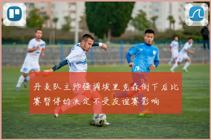 丹麦队主帅强调埃里克森倒下后比赛暂停的决定不受友谊赛影响