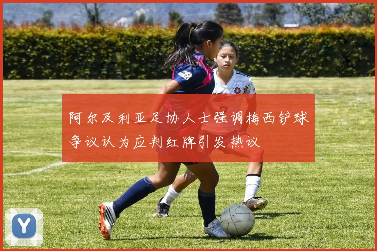 阿尔及利亚足协人士强调梅西铲球争议认为应判红牌引发热议