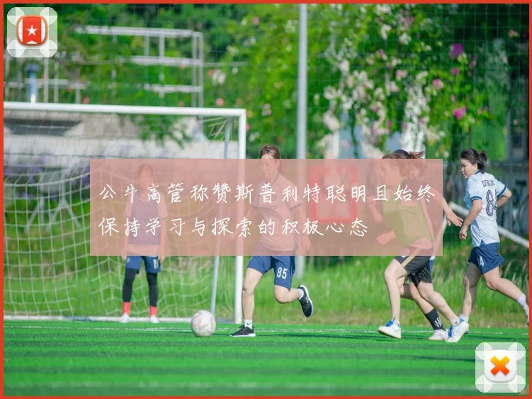 公牛高管称赞斯普利特聪明且始终保持学习与探索的积极心态
